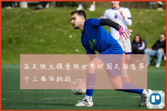 亚足联九强晋级世界杯国足排名第十三面临挑战