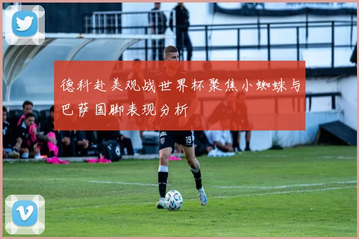 德科赴美观战世界杯聚焦小蜘蛛与巴萨国脚表现分析