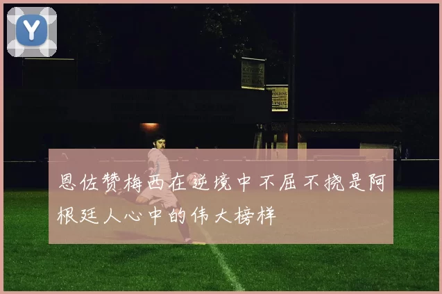 恩佐赞梅西在逆境中不屈不挠是阿根廷人心中的伟大榜样